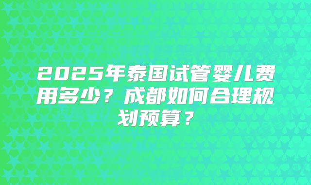 2025年泰国试管婴儿费用多少？成都如何合理规划预算？