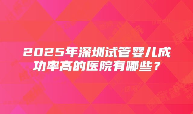 2025年深圳试管婴儿成功率高的医院有哪些？