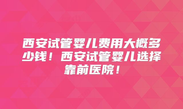 西安试管婴儿费用大概多少钱！西安试管婴儿选择靠前医院！