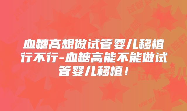 血糖高想做试管婴儿移植行不行-血糖高能不能做试管婴儿移植！
