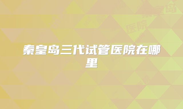 秦皇岛三代试管医院在哪里