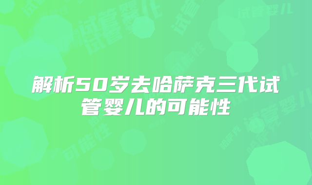 解析50岁去哈萨克三代试管婴儿的可能性
