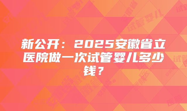 新公开：2025安徽省立医院做一次试管婴儿多少钱？