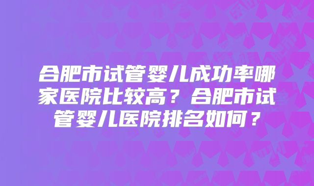 合肥市试管婴儿成功率哪家医院比较高？合肥市试管婴儿医院排名如何？