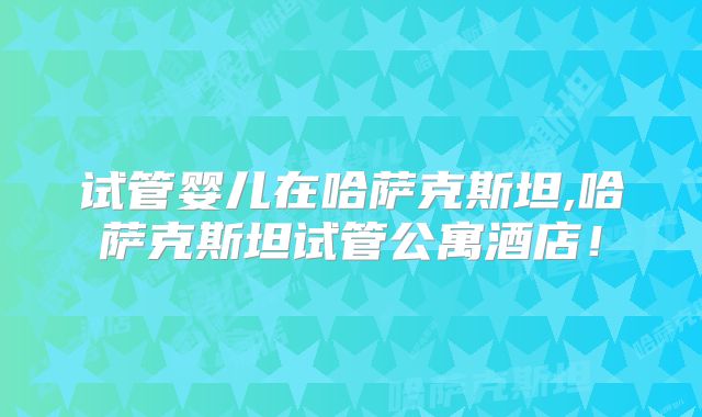 试管婴儿在哈萨克斯坦,哈萨克斯坦试管公寓酒店！