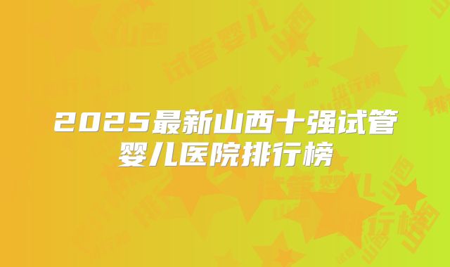 2025最新山西十强试管婴儿医院排行榜