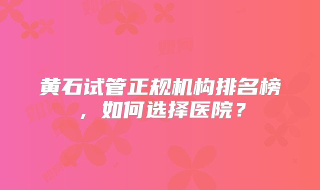 黄石试管正规机构排名榜，如何选择医院？