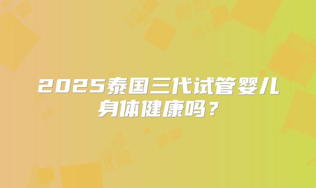 2025泰国三代试管婴儿身体健康吗?