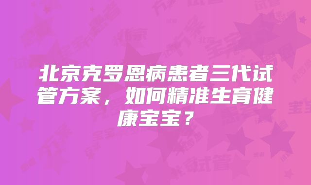 北京克罗恩病患者三代试管方案，如何精准生育健康宝宝？