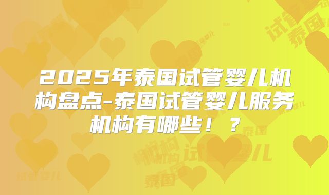 2025年泰国试管婴儿机构盘点-泰国试管婴儿服务机构有哪些!?