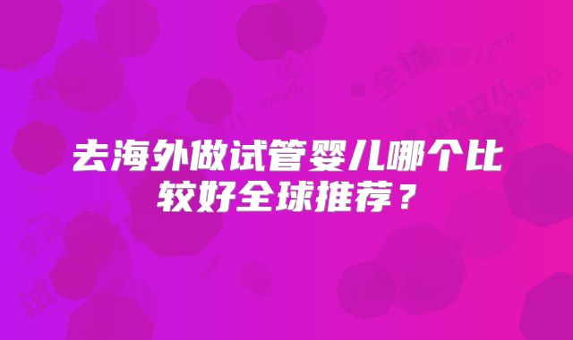 去海外做试管婴儿哪个比较好全球推荐？