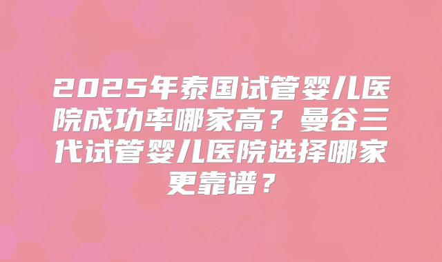 2025年泰国试管婴儿医院成功率哪家高？曼谷三代试管婴儿医院选择哪家更靠谱？