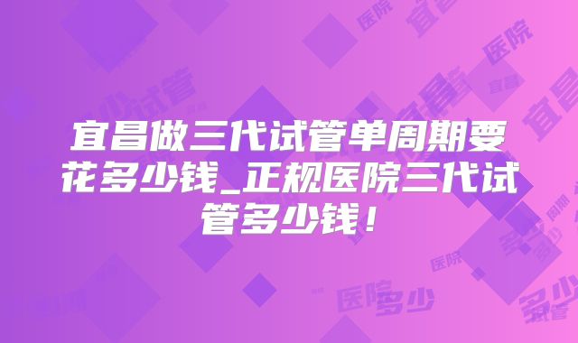 宜昌做三代试管单周期要花多少钱_正规医院三代试管多少钱！