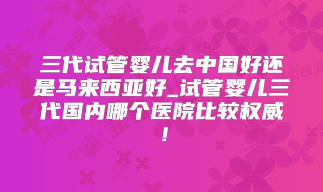 三代试管婴儿去中国好还是马来西亚好_试管婴儿三代国内哪个医院比较权威!