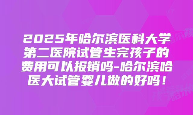 2025年哈尔滨医科大学第二医院试管生完孩子的费用可以报销吗-哈尔滨哈医大试管婴儿做的好吗！