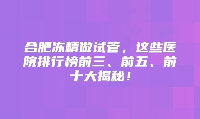 合肥冻精做试管，这些医院排行榜前三、前五、前十大揭秘！