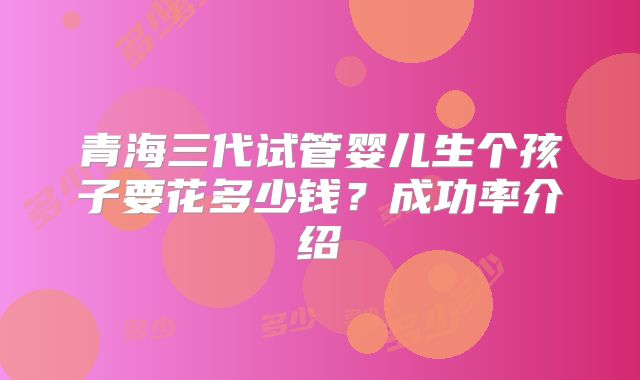 青海三代试管婴儿生个孩子要花多少钱？成功率介绍