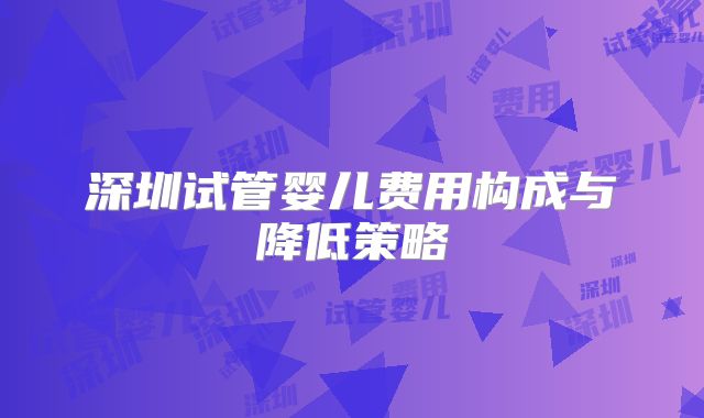 深圳试管婴儿费用构成与降低策略