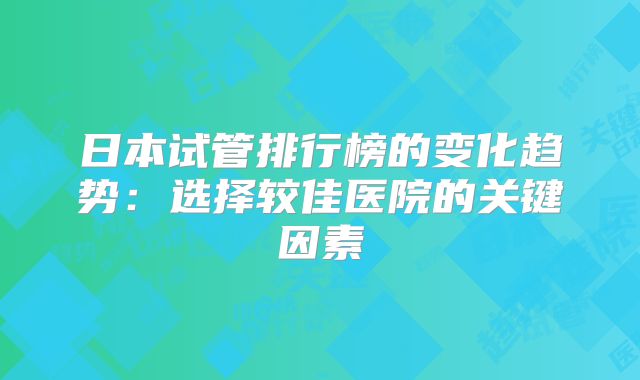 日本试管排行榜的变化趋势：选择较佳医院的关键因素
