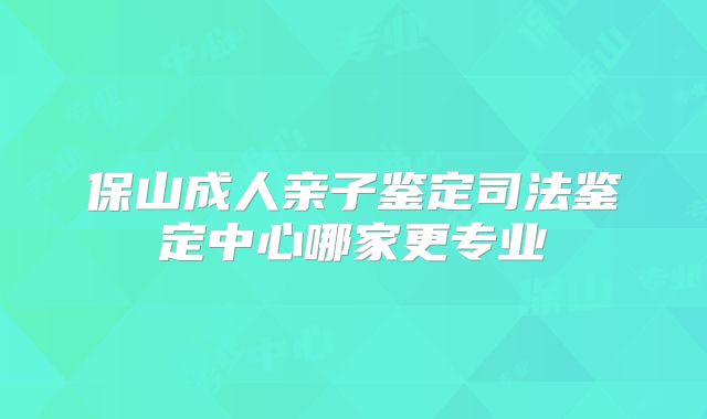 保山成人亲子鉴定司法鉴定中心哪家更专业