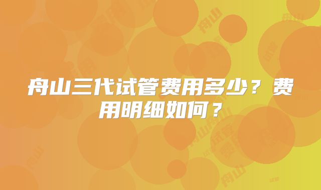 舟山三代试管费用多少？费用明细如何？