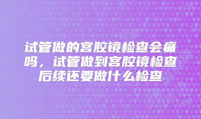 试管做的宫腔镜检查会痛吗，试管做到宫腔镜检查后续还要做什么检查
