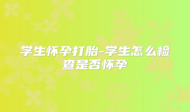 学生怀孕打胎-学生怎么检查是否怀孕