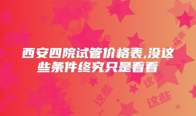 西安四院试管价格表,没这些条件终究只是看看