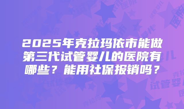 2025年克拉玛依市能做第三代试管婴儿的医院有哪些？能用社保报销吗？