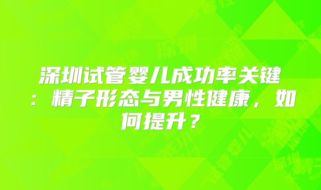 深圳试管婴儿成功率关键：精子形态与男性健康，如何提升？
