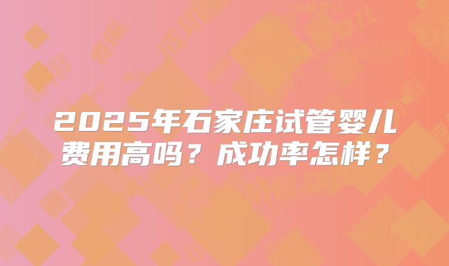 2025年石家庄试管婴儿费用高吗？成功率怎样？