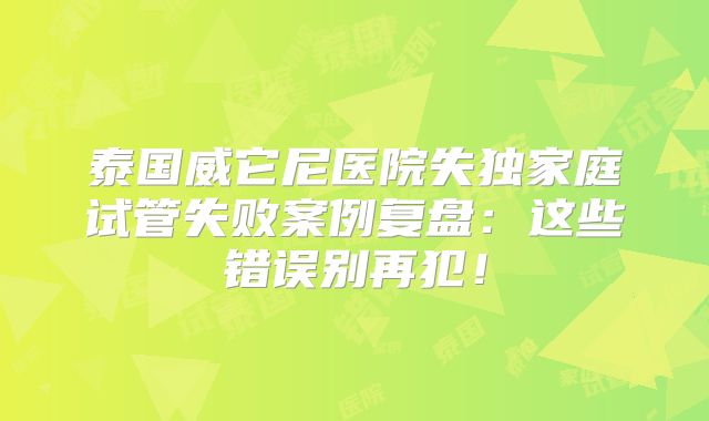 泰国威它尼医院失独家庭试管失败案例复盘：这些错误别再犯！