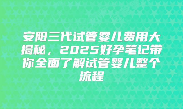 安阳三代试管婴儿费用大揭秘，2025好孕笔记带你全面了解试管婴儿整个流程
