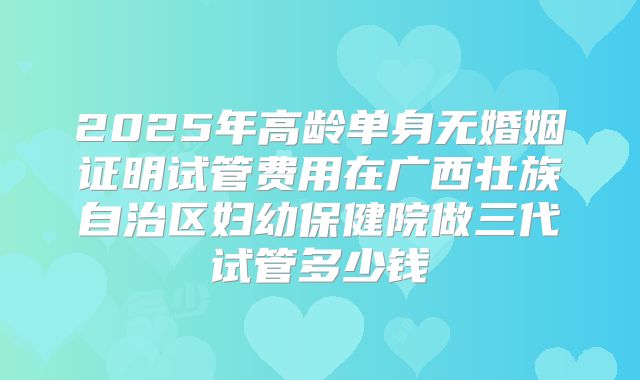 2025年高龄单身无婚姻证明试管费用在广西壮族自治区妇幼保健院做三代试管多少钱