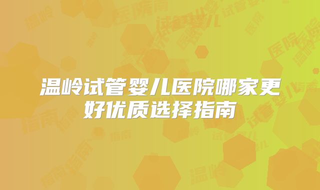 温岭试管婴儿医院哪家更好优质选择指南