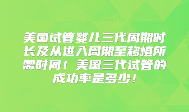 美国试管婴儿三代周期时长及从进入周期至移植所需时间！美国三代试管的成功率是多少！