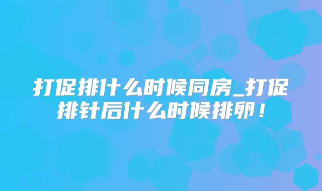 打促排什么时候同房_打促排针后什么时候排卵！
