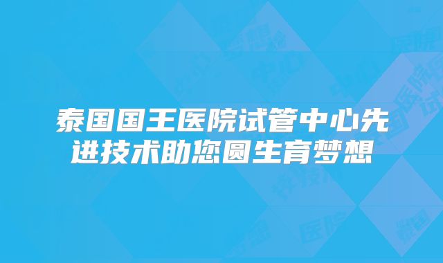 泰国国王医院试管中心先进技术助您圆生育梦想