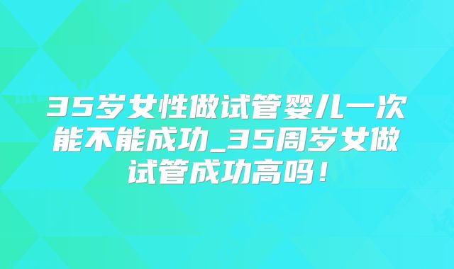 35岁女性做试管婴儿一次能不能成功_35周岁女做试管成功高吗!