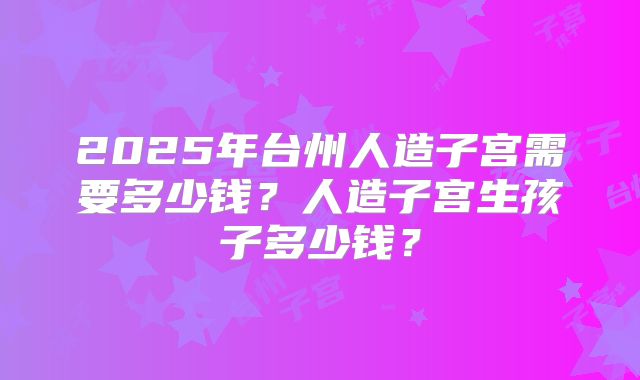 2025年台州人造子宫需要多少钱？人造子宫生孩子多少钱？