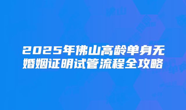 2025年佛山高龄单身无婚姻证明试管流程全攻略