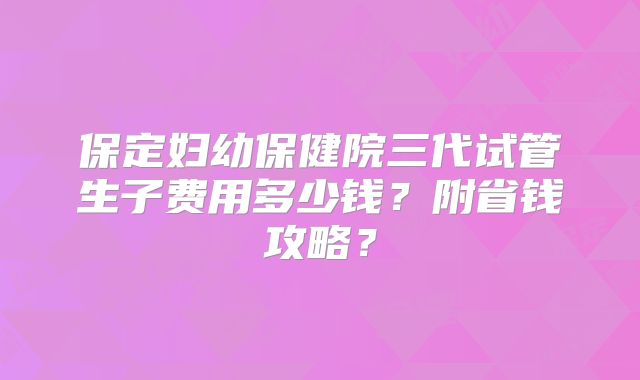 保定妇幼保健院三代试管生子费用多少钱？附省钱攻略？