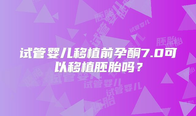 试管婴儿移植前孕酮7.0可以移植胚胎吗？