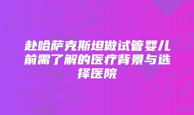 赴哈萨克斯坦做试管婴儿前需了解的医疗背景与选择医院