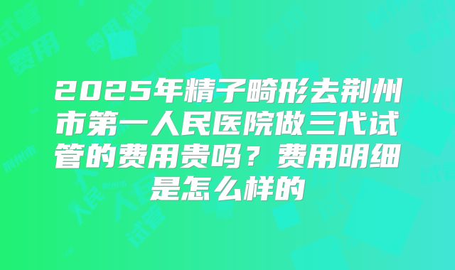 2025年精子畸形去荆州市第一人民医院做三代试管的费用贵吗?费用明细是怎么样的