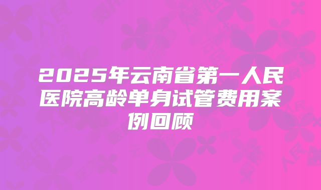 2025年云南省第一人民医院高龄单身试管费用案例回顾