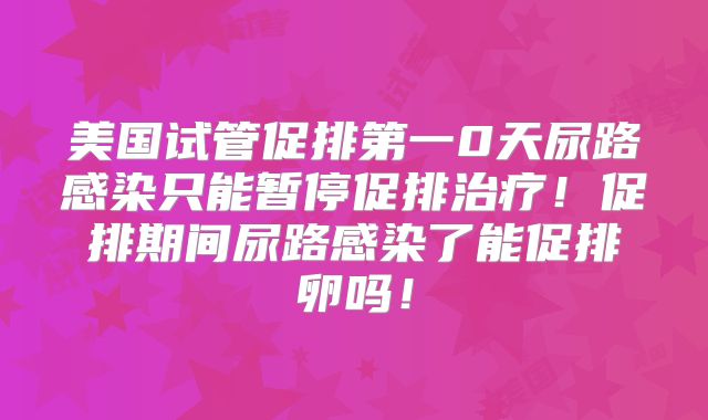 美国试管促排第一0天尿路感染只能暂停促排治疗！促排期间尿路感染了能促排卵吗！
