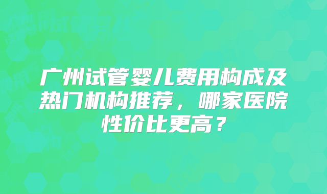 广州试管婴儿费用构成及热门机构推荐，哪家医院性价比更高？