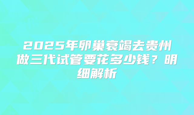 2025年卵巢衰竭去贵州做三代试管要花多少钱？明细解析