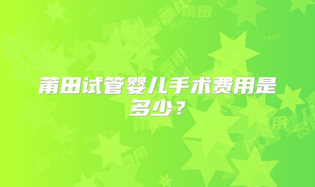 莆田试管婴儿手术费用是多少？